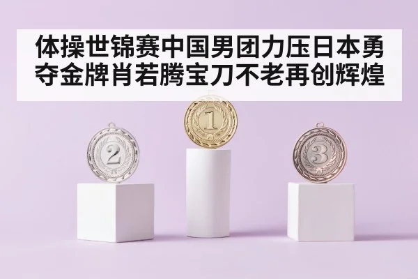 体操世锦赛中国男团力压日本勇夺金牌肖若腾宝刀不老再创辉煌