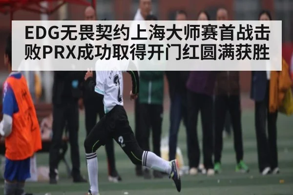 EDG无畏契约上海大师赛首战击败PRX成功取得开门红圆满获胜 - kaiyun