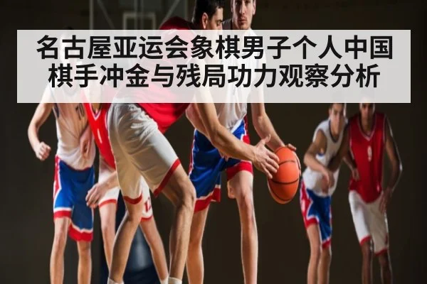 名古屋亚运会象棋男子个人中国棋手冲金与残局功力观察分析 - kaiyun