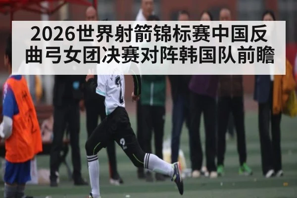 2026世界射箭锦标赛中国反曲弓女团决赛对阵韩国队前瞻