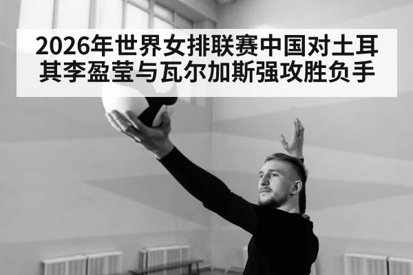 2026年世界女排联赛中国对土耳其李盈莹与瓦尔加斯强攻胜负手