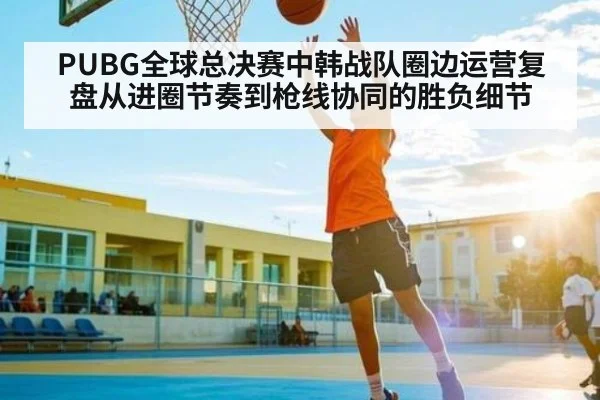 PUBG全球总决赛中韩战队圈边运营复盘从进圈节奏到枪线协同的胜负细节 - kaiyun